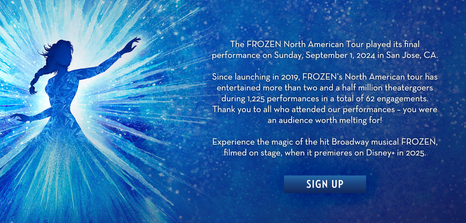 The FROZEN North American Tour played its final performance on Sunday, September 1, 2024 in San Jose, CA. Since launching in 2019, FROZEN’s North American tour has entertained more than two and a half million theatergoers during 1,225 performances in a total of 62 engagements. Thank you to all who attended our performances – you were an audience worth melting for! Experience the magic of the hit Broadway musical FROZEN, filmed on stage, when it premieres on Disney+ in 2025. SIGN UP